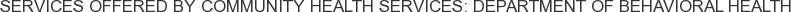 Services offered by Community Health Services: Department of Behavioral Health