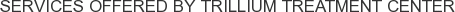 Services offered by Trillium Treatment Center